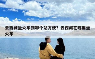 去西藏坐火車到哪個站方便？去西藏在哪里坐火車