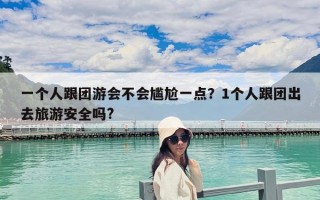 一個人跟團游會不會尷尬一點？1個人跟團出去旅游安全嗎?