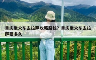 重慶坐火車去拉薩攻略路線？重慶坐火車去拉薩要多久