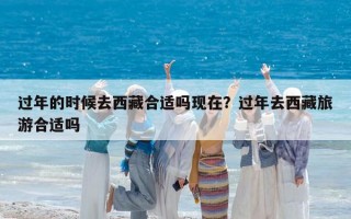 過年的時候去西藏合適嗎現(xiàn)在？過年去西藏旅游合適嗎