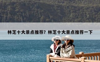 林芝十大景點(diǎn)推薦？林芝十大景點(diǎn)推薦一下