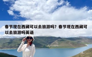 春節(jié)現(xiàn)在西藏可以去旅游嗎？春節(jié)現(xiàn)在西藏可以去旅游嗎英語