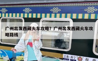 廣州出發(fā)西藏火車攻略？廣州出發(fā)西藏火車攻略路線