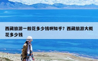 西藏旅游一般花多少錢啊知乎？西藏旅游大概花多少錢