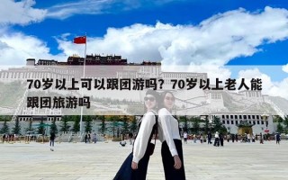 70歲以上可以跟團游嗎？70歲以上老人能跟團旅游嗎