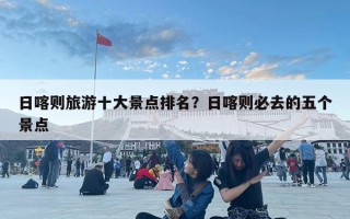 日喀則旅游十大景點(diǎn)排名？日喀則必去的五個(gè)景點(diǎn)