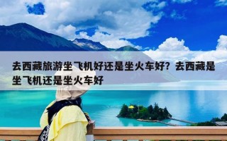 去西藏旅游坐飛機好還是坐火車好？去西藏是坐飛機還是坐火車好