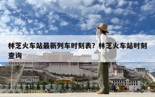 林芝火車站最新列車時刻表？林芝火車站時刻查詢
