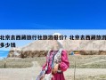 北京去西藏旅行社旅游報價？北京去西藏旅游多少錢