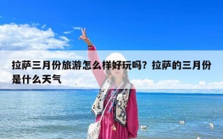拉薩三月份旅游怎么樣好玩嗎？拉薩的三月份是什么天氣
