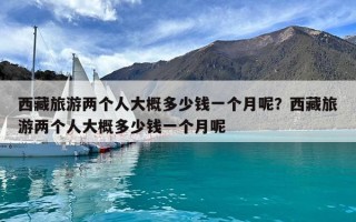 西藏旅游兩個(gè)人大概多少錢(qián)一個(gè)月呢？西藏旅游兩個(gè)人大概多少錢(qián)一個(gè)月呢