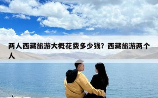 兩人西藏旅游大概花費(fèi)多少錢？西藏旅游兩個(gè)人