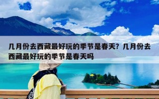 幾月份去西藏最好玩的季節是春天？幾月份去西藏最好玩的季節是春天嗎