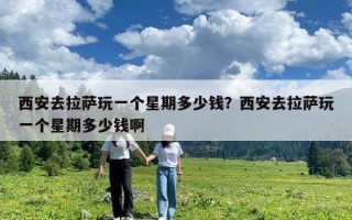 西安去拉薩玩一個星期多少錢？西安去拉薩玩一個星期多少錢啊