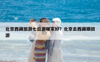 北京西藏旅游七日游哪家好？北京去西藏跟團游