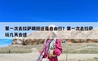 第一次去拉薩跟團還是自由行？第一次去拉薩玩幾天合適