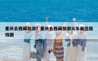 重慶去西藏旅游？重慶去西藏旅游火車最佳路線圖