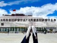 6月份去拉薩穿什么？6月底去拉薩穿什么衣服