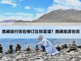 西藏旅行團(tuán)在哪訂比較靠譜？西藏旅游包團(tuán)