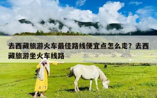 去西藏旅游火車最佳路線便宜點(diǎn)怎么走？去西藏旅游坐火車線路