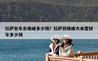 拉薩包車去珠峰多少錢？拉薩到珠峰大本營拼車多少錢