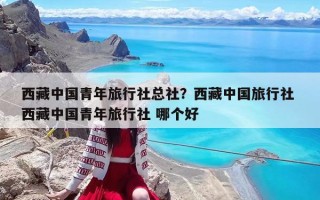 西藏中國青年旅行社總社？西藏中國旅行社 西藏中國青年旅行社 哪個好