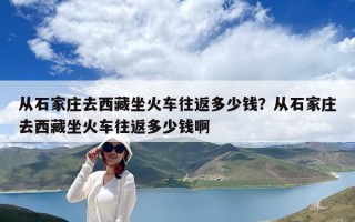 從石家莊去西藏坐火車往返多少錢？從石家莊去西藏坐火車往返多少錢啊