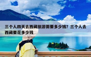 三個人四天去西藏旅游需要多少錢？三個人去西藏要花多少錢