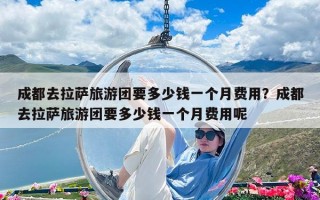 成都去拉薩旅游團(tuán)要多少錢一個(gè)月費(fèi)用？成都去拉薩旅游團(tuán)要多少錢一個(gè)月費(fèi)用呢
