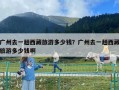 廣州去一趟西藏旅游多少錢？廣州去一趟西藏旅游多少錢啊