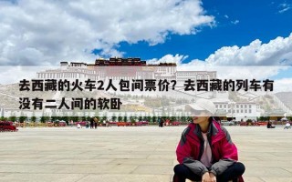 去西藏的火車2人包間票價？去西藏的列車有沒有二人間的軟臥
