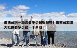 去西藏玩一趟需要多少錢(qián)呢現(xiàn)在？去西藏旅游大概需要多少錢(qián)一個(gè)星期