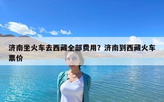 濟南坐火車去西藏全部費用？濟南到西藏火車票價