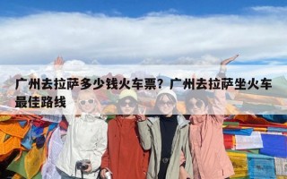 廣州去拉薩多少錢火車票？廣州去拉薩坐火車最佳路線