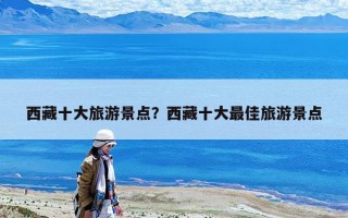 西藏十大旅游景點？西藏十大最佳旅游景點