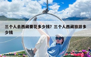 三個人去西藏要花多少錢？三個人西藏旅游多少錢