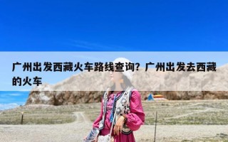 廣州出發(fā)西藏火車路線查詢？廣州出發(fā)去西藏的火車