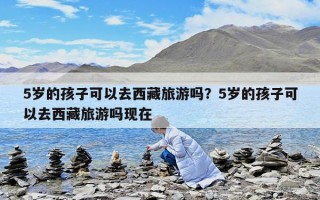 5歲的孩子可以去西藏旅游嗎？5歲的孩子可以去西藏旅游嗎現在