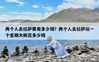 兩個人去拉薩要用多少錢？兩個人去拉薩玩一個星期大概花多少錢