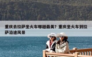 重慶去拉薩坐火車哪趟最美？重慶坐火車到拉薩沿途風(fēng)景