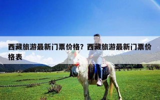 西藏旅游最新門票價(jià)格？西藏旅游最新門票價(jià)格表