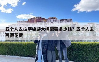五個人去拉薩旅游大概需要多少錢？五個人去西藏花費