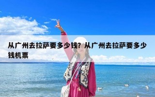 從廣州去拉薩要多少錢？從廣州去拉薩要多少錢機票