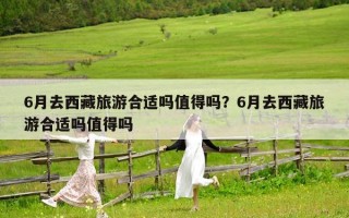 6月去西藏旅游合適嗎值得嗎？6月去西藏旅游合適嗎值得嗎