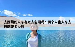 去西藏的火車有雙人包廂嗎？兩個人坐火車去西藏要多少錢