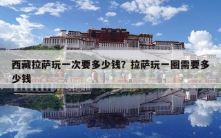 西藏拉薩玩一次要多少錢？拉薩玩一圈需要多少錢