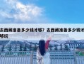 去西藏準備多少錢才夠？去西藏準備多少錢才夠玩