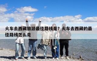 火車去西藏旅游最佳路線是？火車去西藏的最佳路線怎么走