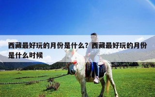 西藏最好玩的月份是什么？西藏最好玩的月份是什么時(shí)候