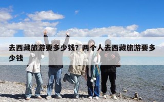 去西藏旅游要多少錢？兩個人去西藏旅游要多少錢